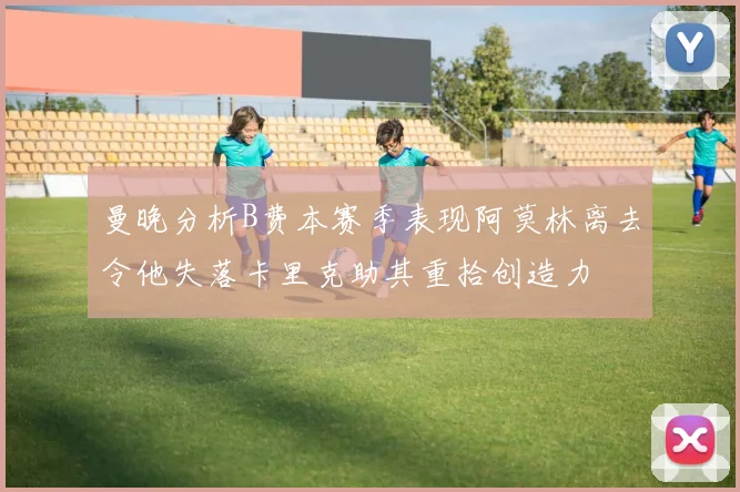 曼晚分析B费本赛季表现阿莫林离去令他失落卡里克助其重拾创造力
