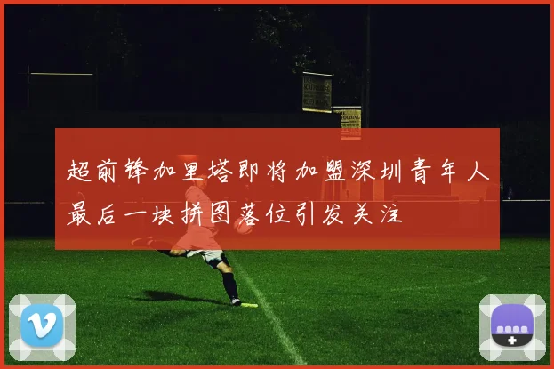 超前锋加里塔即将加盟深圳青年人最后一块拼图落位引发关注