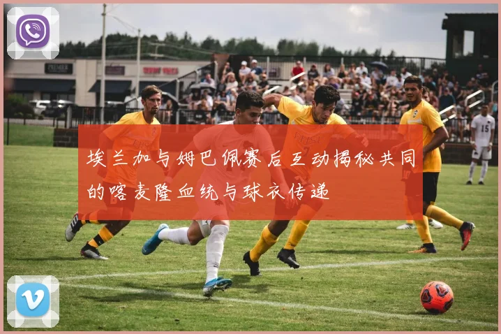 埃兰加与姆巴佩赛后互动揭秘共同的喀麦隆血统与球衣传递