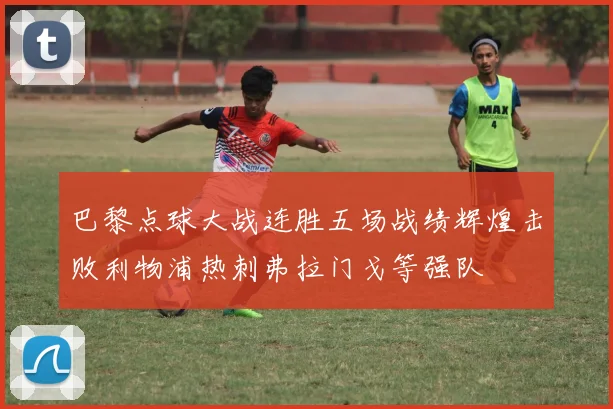 巴黎点球大战连胜五场战绩辉煌击败利物浦热刺弗拉门戈等强队