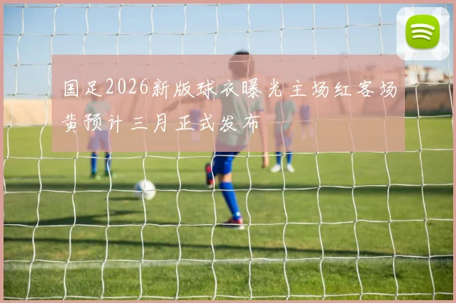 国足2026新版球衣曝光主场红客场黄预计三月正式发布