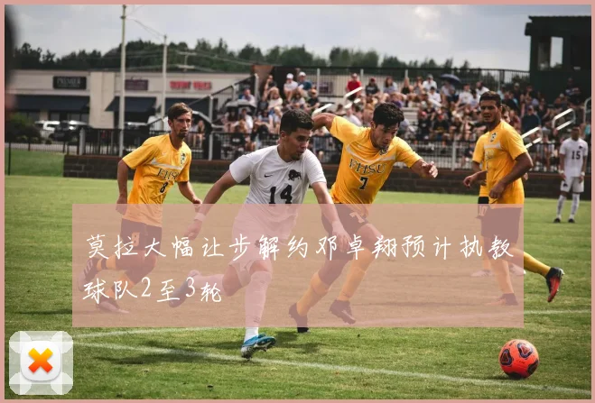 莫拉大幅让步解约邓卓翔预计执教球队2至3轮