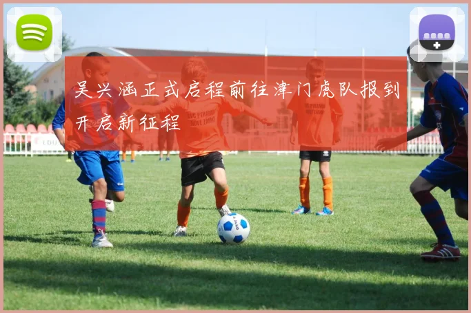 吴兴涵正式启程前往津门虎队报到开启新征程