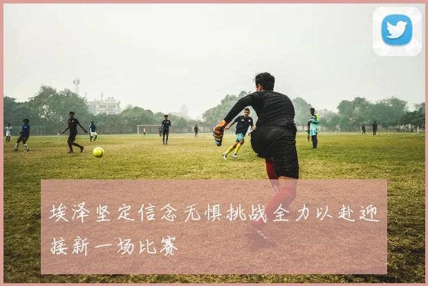 埃泽坚定信念无惧挑战全力以赴迎接新一场比赛