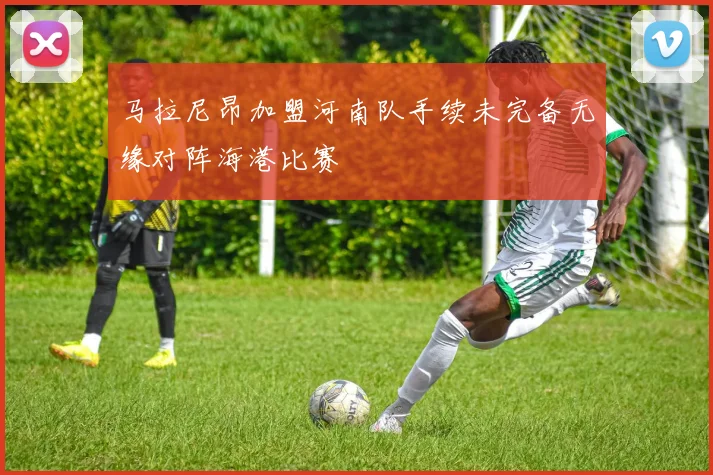 马拉尼昂加盟河南队手续未完备无缘对阵海港比赛