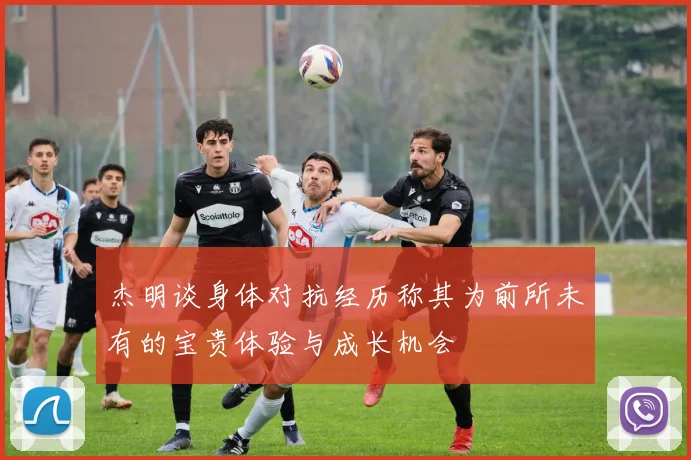 杰明谈身体对抗经历称其为前所未有的宝贵体验与成长机会