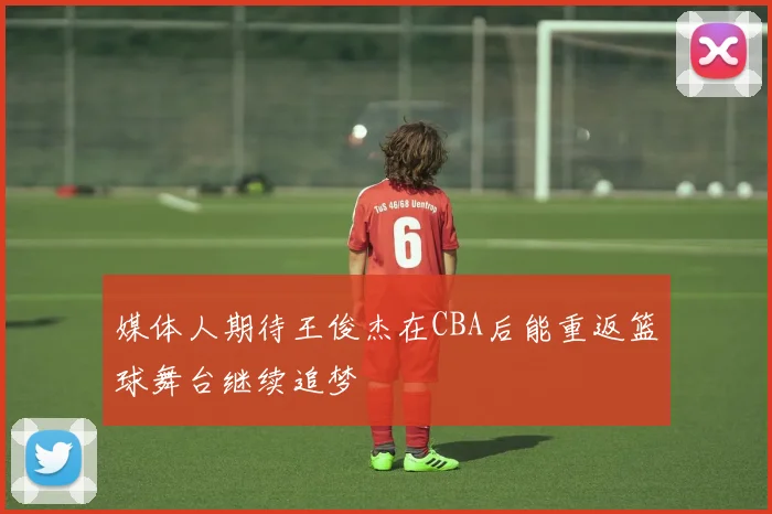 媒体人期待王俊杰在CBA后能重返篮球舞台继续追梦