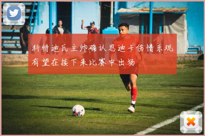 科特迪瓦主帅确认恩迪卡伤情乐观有望在接下来比赛中出场