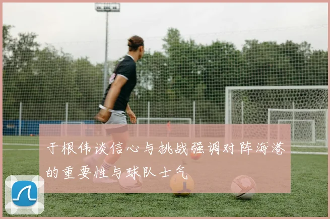 于根伟谈信心与挑战强调对阵海港的重要性与球队士气
