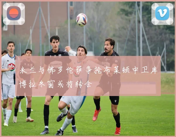 米兰与佛罗伦萨争抢布莱顿中卫库博拉冬窗或将转会
