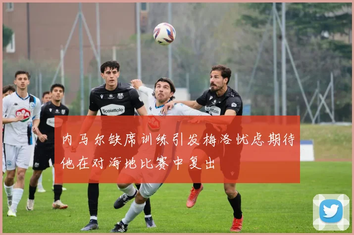 内马尔缺席训练引发梅洛忧虑期待他在对海地比赛中复出