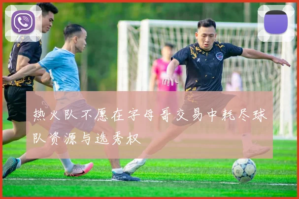 热火队不愿在字母哥交易中耗尽球队资源与选秀权