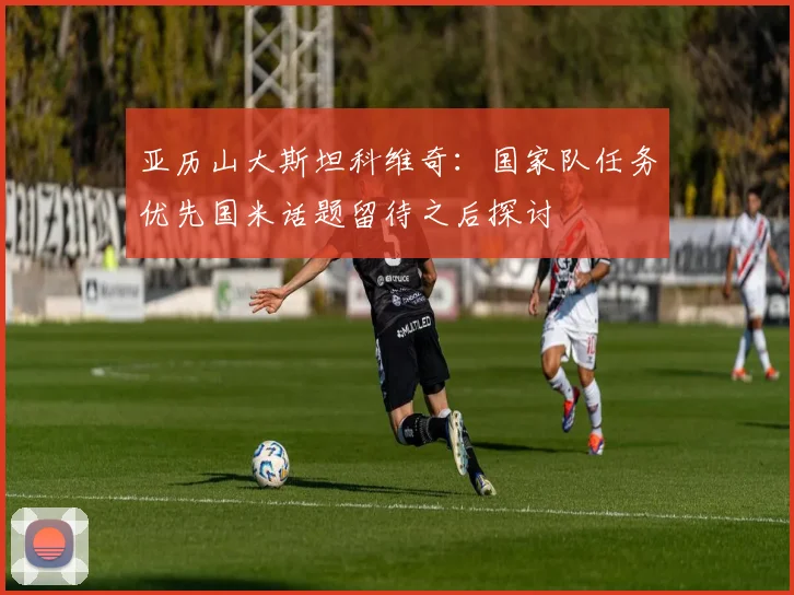 亚历山大斯坦科维奇：国家队任务优先国米话题留待之后探讨