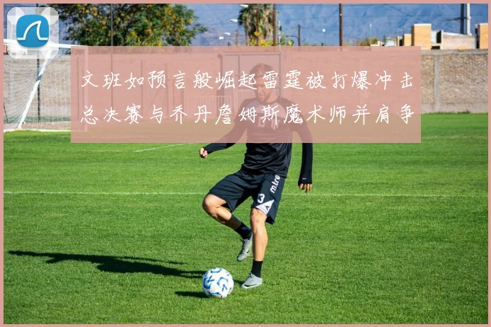 文班如预言般崛起雷霆被打爆冲击总决赛与乔丹詹姆斯魔术师并肩争首冠