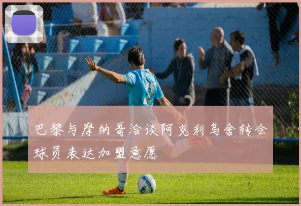 巴黎与摩纳哥洽谈阿克利乌舍转会球员表达加盟意愿