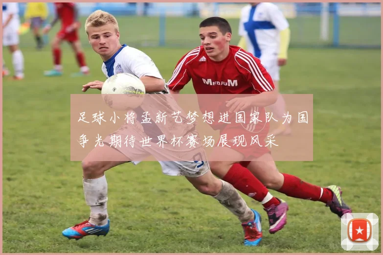 足球小将孟新艺梦想进国家队为国争光期待世界杯赛场展现风采