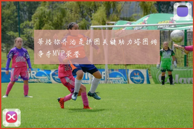 蒂格称乔治是拼图关键助力塔图姆争夺MVP荣誉