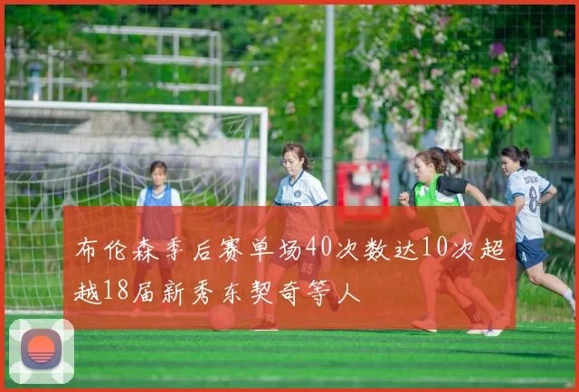 布伦森季后赛单场40次数达10次超越18届新秀东契奇等人