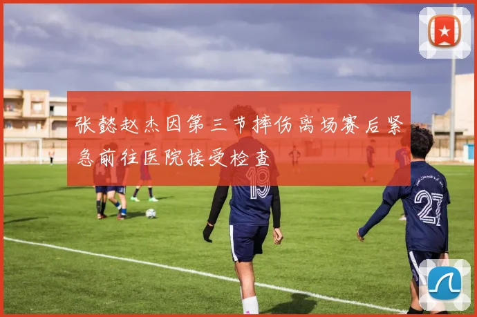 张懿赵杰因第三节摔伤离场赛后紧急前往医院接受检查