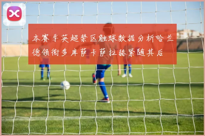本赛季英超禁区触球数据分析哈兰德领衔多库萨卡萨拉赫紧随其后