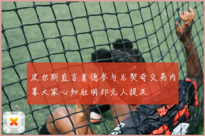皮尔斯直言基德参与东契奇交易内幕大家心知肚明却无人提及